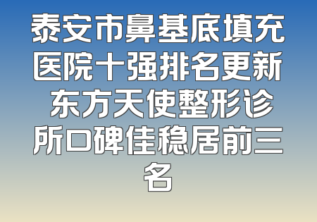 泰安市鼻基底填充医院十强排名更新 东方天使整形诊所口碑佳稳居前三名