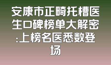 安康市正畸托槽医生口碑榜单大解密：上榜名医悉数登场