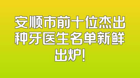 安顺市前十位杰出种牙医生名单新鲜出炉！