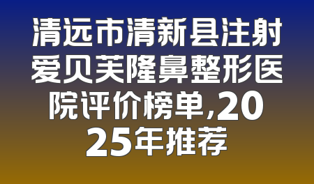 清远市清新县注射爱贝芙隆鼻整形医院评价榜单，2025年推荐
