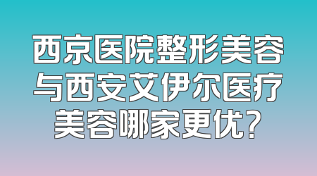 西京医院整形美容与西安艾伊尔医疗美容哪家更优？