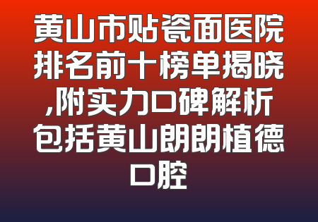 黄山市贴瓷面医院排名前十榜单揭晓，附实力口碑解析包括黄山朗朗植德口腔