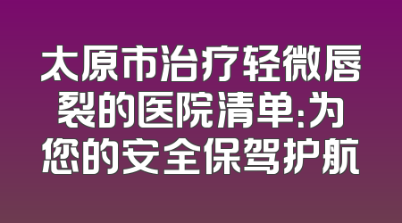 太原市治疗轻微唇裂的医院清单：为您的安全保驾护航