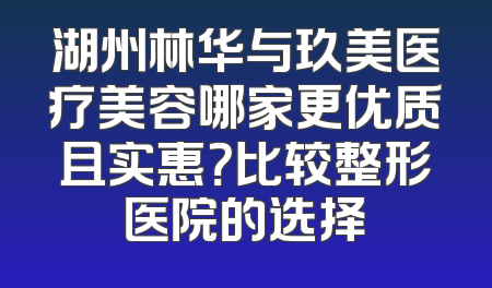 湖州林华与玖美医疗美容哪家更优质且实惠？比较整形医院的选择