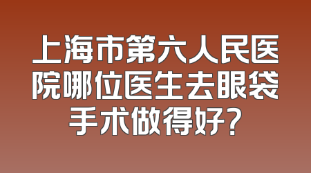 上海市第六人民医院哪位医生去眼袋手术做得好？