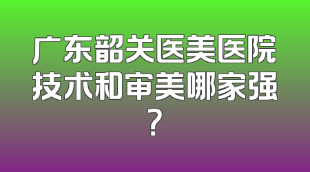 广东韶关医美医院技术和审美哪家强？