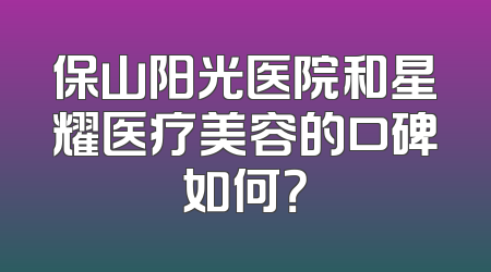 保山阳光医院和星耀医疗美容的口碑如何？