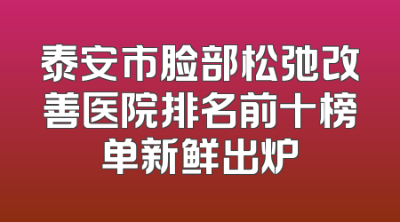 泰安市脸部松弛改善医院排名前十榜单新鲜出炉
