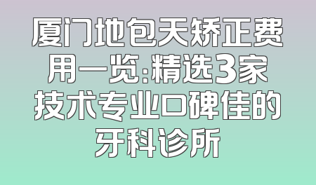 厦门地包天矫正费用一览：精选3家技术专业口碑佳的牙科诊所
