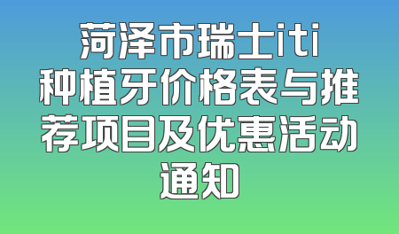 菏泽市瑞士iti种植牙价格表与推荐项目及优惠活动通知
