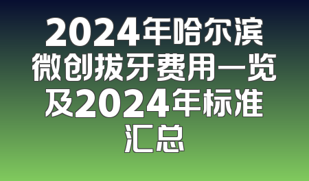 2024年哈尔滨微创拔牙费用一览及2024年标准汇总