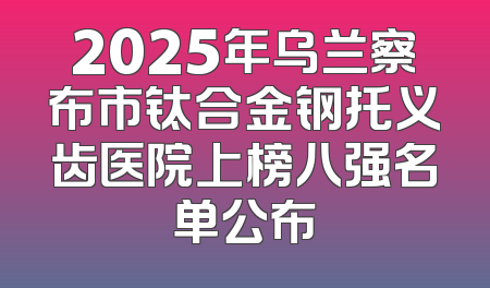 2025年乌兰察布市钛合金钢托义齿医院上榜八强名单公布
