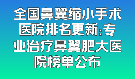 全国鼻翼缩小手术医院排名更新：专业治疗鼻翼肥大医院榜单公布