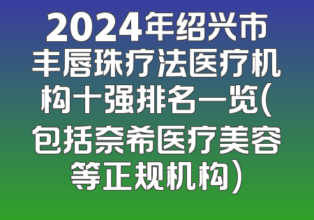 2024年绍兴市丰唇珠疗法医疗机构十强排名一览(包括奈希医疗美容等正规机构)