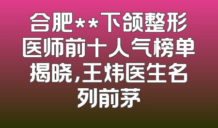 合肥**下颌整形医师前十人气榜单揭晓，王炜医生名列前茅