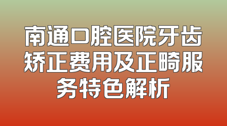 南通口腔医院牙齿矫正费用及正畸服务特色解析
