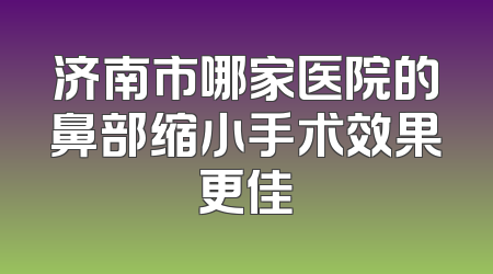 济南市哪家医院的鼻部缩小手术效果更佳