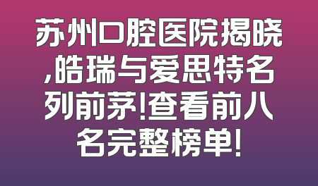 苏州口腔医院揭晓，皓瑞与爱思特名列前茅！查看前八名完整榜单！