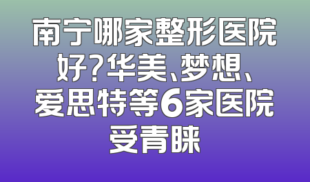 南宁哪家整形医院好？华美、梦想、爱思特等6家医院受青睐