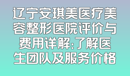 辽宁安琪美医疗美容整形医院评价与费用详解：了解医生团队及服务价格