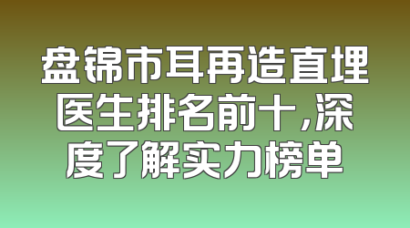 盘锦市耳再造直埋医生排名前十，深度了解实力榜单