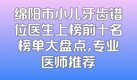 绵阳市小儿牙齿错位医生上榜前十名榜单大盘点，专业医师推荐