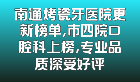 南通烤瓷牙医院更新榜单，市四院口腔科上榜，专业品质深受好评