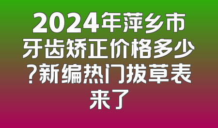 2024年萍乡市牙齿矫正价格多少？新编热门拔草表来了