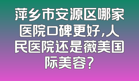 萍乡市安源区哪家医院口碑更好，人民医院还是薇美国际美容？