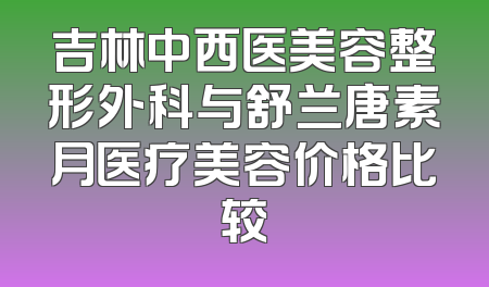 吉林中西医美容整形外科与舒兰唐素月医疗美容价格比较