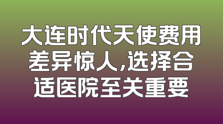 大连时代天使费用差异惊人，选择合适医院至关重要