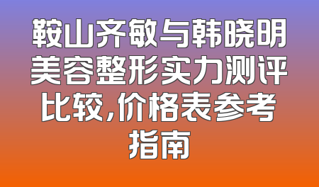鞍山齐敏与韩晓明美容整形实力测评比较，价格表参考指南