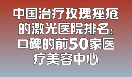 中国治疗玫瑰痤疮的激光医院排名：口碑的前50家医疗美容中心
