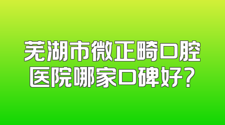 芜湖市微正畸口腔医院哪家口碑好？