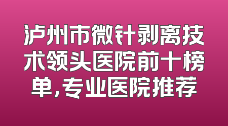 泸州市微针剥离技术领头医院前十榜单，专业医院推荐