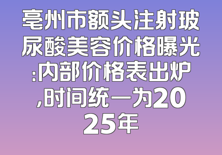 亳州市额头注射玻尿酸美容价格曝光：内部价格表出炉，时间统一为2025年