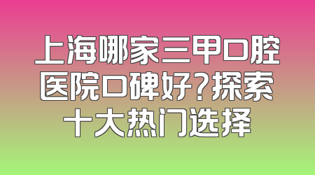 上海哪家三甲口腔医院口碑好？探索十大热门选择