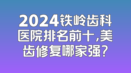 2024铁岭齿科医院排名前十，美齿修复哪家强？