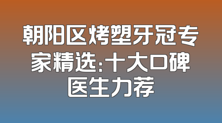 朝阳区烤塑牙冠专家精选：十大口碑医生力荐