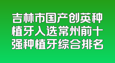 吉林市国产创英种植牙入选常州前十强种植牙综合排名