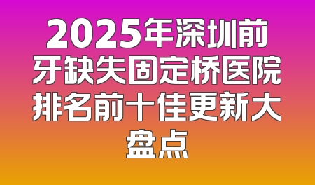 2025年深圳前牙缺失固定桥医院排名前十佳更新大盘点