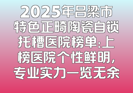 2025年吕梁市特色正畸陶瓷自锁托槽医院榜单：上榜医院个性鲜明，专业实力一览无余