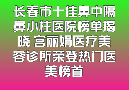 长春市十佳鼻中隔鼻小柱医院榜单揭晓 宫丽娟医疗美容诊所荣登热门医美榜首