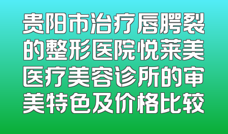 贵阳市治疗唇腭裂的整形医院悦莱美医疗美容诊所的审美特色及价格比较