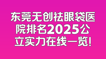 东莞无创祛眼袋医院排名2025公立实力在线一览!