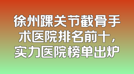 徐州踝关节截骨手术医院排名前十，实力医院榜单出炉