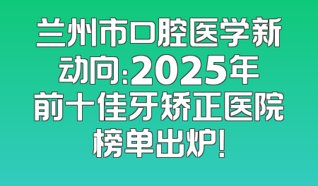 兰州市口腔医学新动向：2025年前十佳牙矫正医院榜单出炉！