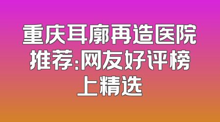 重庆耳廓再造医院推荐：网友好评榜上精选