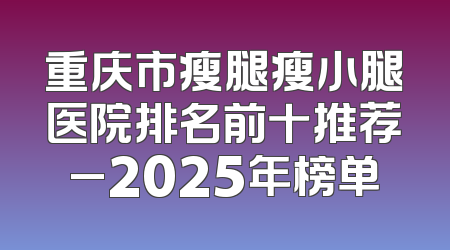 重庆市瘦腿瘦小腿医院排名前十推荐_2025年榜单