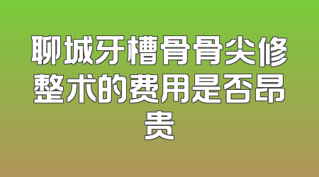 聊城牙槽骨骨尖修整术的费用是否昂贵